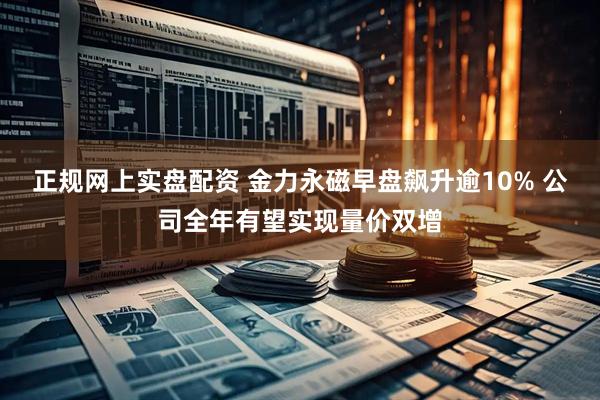 正规网上实盘配资 金力永磁早盘飙升逾10% 公司全年有望实现量价双增