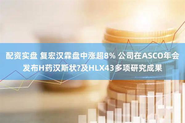配资实盘 复宏汉霖盘中涨超8% 公司在ASCO年会发布H药汉斯状?及HLX43多项研究成果