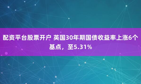配资平台股票开户 英国30年期国债收益率上涨6个基点，至5.31%