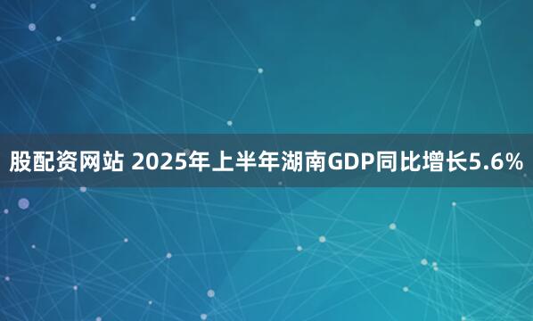 股配资网站 2025年上半年湖南GDP同比增长5.6%