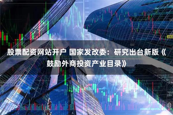 股票配资网站开户 国家发改委：研究出台新版《鼓励外商投资产业目录》