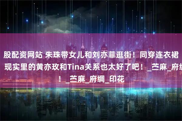 股配资网站 朱珠带女儿和刘亦菲逛街！同穿连衣裙+拖鞋，现实里的黄亦玫和Tina关系也太好了吧！_苎麻_府绸_印花