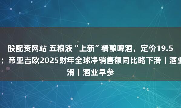 股配资网站 五粮液“上新”精酿啤酒，定价19.5元/罐；帝亚吉欧2025财年全球净销售额同比略下滑丨酒业早参