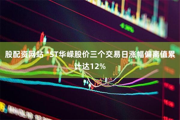 股配资网站 *ST华嵘股价三个交易日涨幅偏离值累计达12%