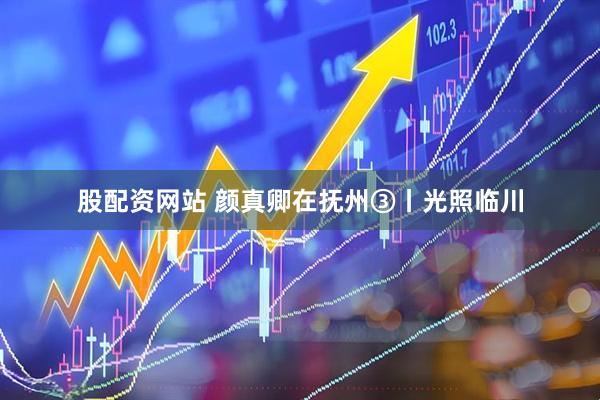 股配资网站 颜真卿在抚州③丨光照临川