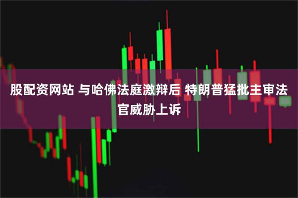 股配资网站 与哈佛法庭激辩后 特朗普猛批主审法官威胁上诉