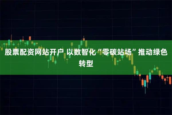 股票配资网站开户 以数智化“零碳站场”推动绿色转型