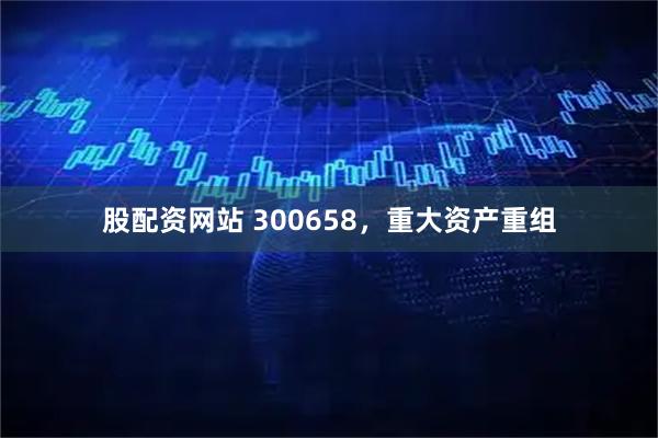 股配资网站 300658，重大资产重组