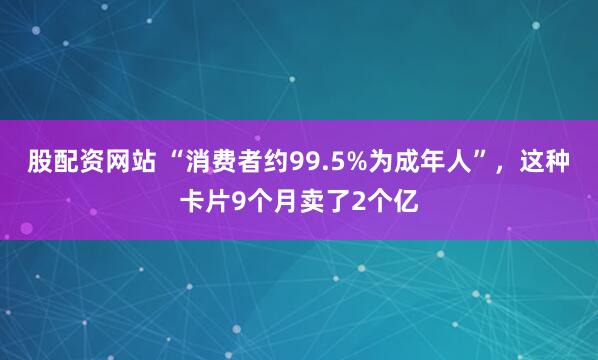 股配资网站 “消费者约99.5%为成年人”，这种卡片9个月卖了2个亿