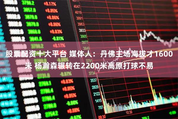 股票配资十大平台 媒体人：丹佛主场海拔才1600米 杨瀚森辗转在2200米高原打球不易