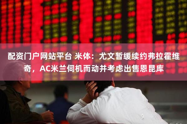 配资门户网站平台 米体：尤文暂缓续约弗拉霍维奇，AC米兰伺机而动并考虑出售恩昆库