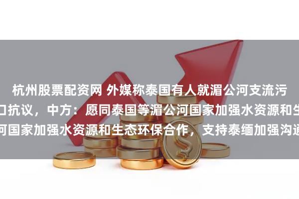 杭州股票配资网 外媒称泰国有人就湄公河支流污染问题在中国使领馆门口抗议，中方：愿同泰国等湄公河国家加强水资源和生态环保合作，支持泰缅加强沟通协调
